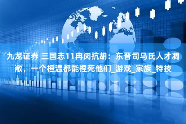 九龙证券 三国志11冉闵抗胡：东晋司马氏人才凋敝，一个桓温都能捏死他们_游戏_家族_特技