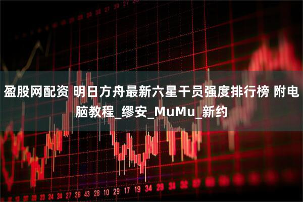 盈股网配资 明日方舟最新六星干员强度排行榜 附电脑教程_缪安_MuMu_新约