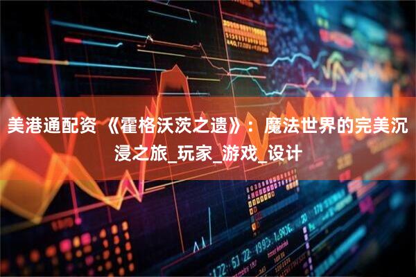 美港通配资 《霍格沃茨之遗》：魔法世界的完美沉浸之旅_玩家_游戏_设计