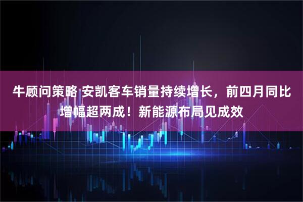 牛顾问策略 安凯客车销量持续增长，前四月同比增幅超两成！新能源布局见成效