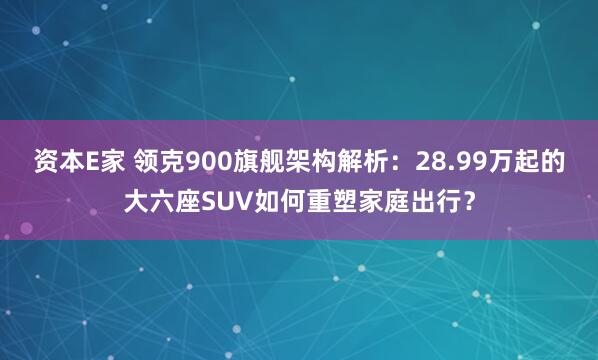 资本E家 领克900旗舰架构解析：28.99万起的大六座SUV如何重塑家庭出行？
