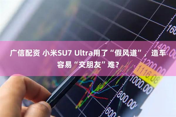 广信配资 小米SU7 Ultra用了“假风道”，造车容易“交朋友”难？