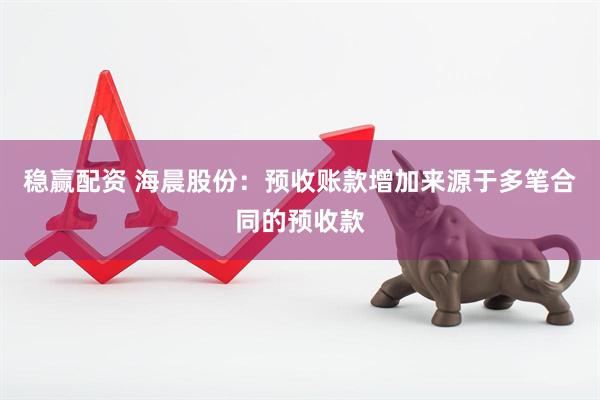 稳赢配资 海晨股份：预收账款增加来源于多笔合同的预收款