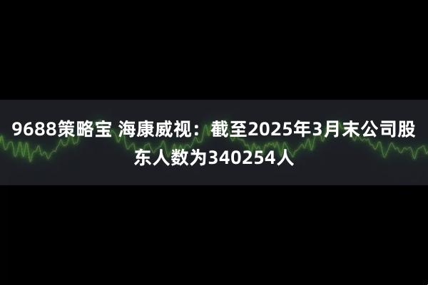 9688策略宝 海康威视：截至2025年3月末公司股东人数为340254人