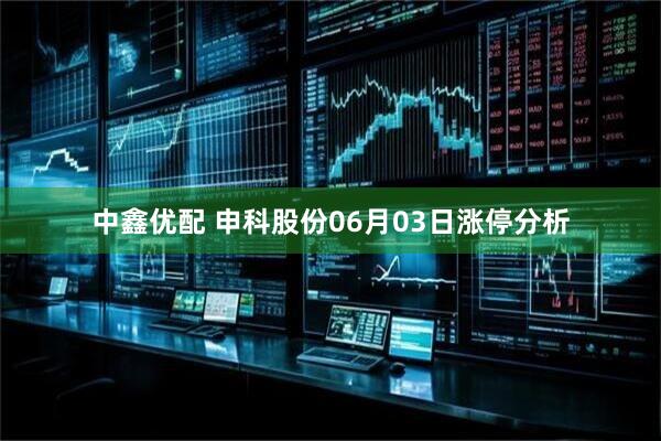 中鑫优配 申科股份06月03日涨停分析