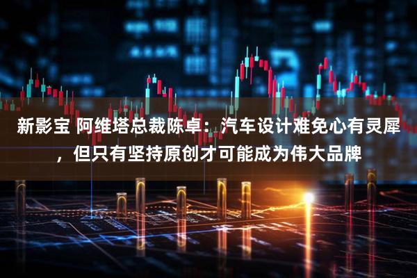 新影宝 阿维塔总裁陈卓：汽车设计难免心有灵犀，但只有坚持原创才可能成为伟大品牌