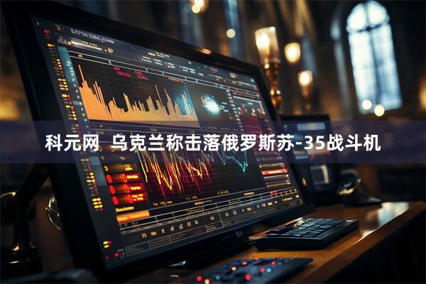 科元网  乌克兰称击落俄罗斯苏-35战斗机