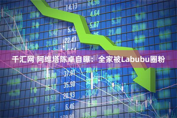千汇网 阿维塔陈卓自曝：全家被Labubu圈粉