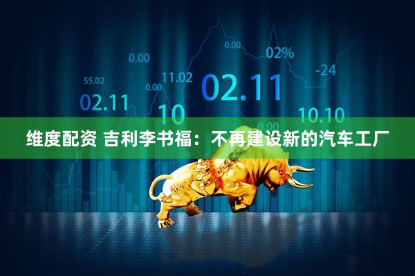 维度配资 吉利李书福：不再建设新的汽车工厂