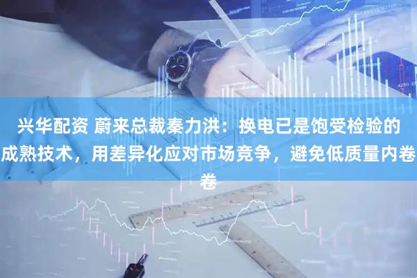 兴华配资 蔚来总裁秦力洪：换电已是饱受检验的成熟技术，用差异化应对市场竞争，避免低质量内卷