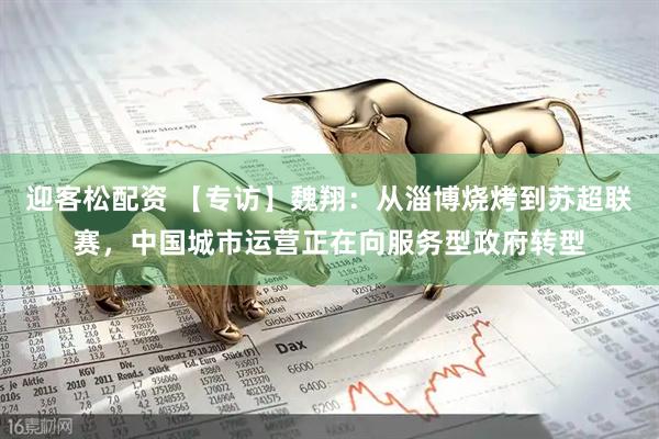 迎客松配资 【专访】魏翔：从淄博烧烤到苏超联赛，中国城市运营正在向服务型政府转型