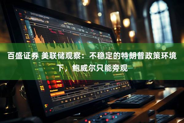 百盛证券 美联储观察：不稳定的特朗普政策环境下，鲍威尔只能旁观