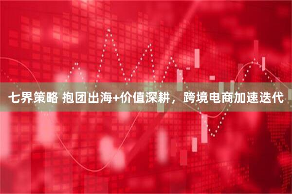 七界策略 抱团出海+价值深耕，跨境电商加速迭代