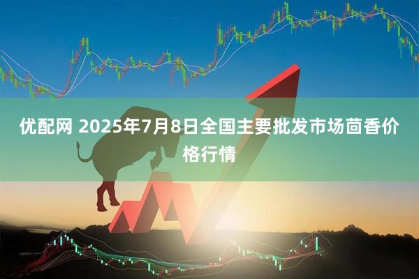 优配网 2025年7月8日全国主要批发市场茴香价格行情