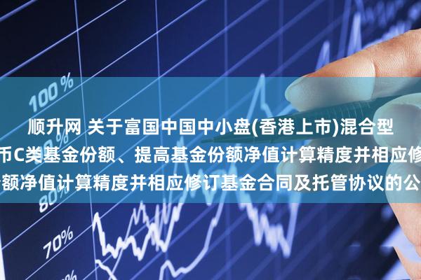 顺升网 关于富国中国中小盘(香港上市)混合型证券投资基金增加人民币C类基金份额、提高基金份额净值计算精度并相应修订基金合同及托管协议的公告