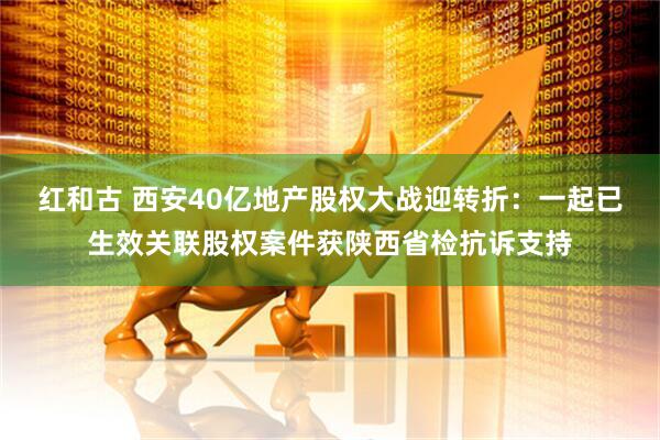 红和古 西安40亿地产股权大战迎转折：一起已生效关联股权案件获陕西省检抗诉支持