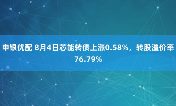 申银优配 8月4日芯能转债上涨0.58%，转股溢价率76.79%