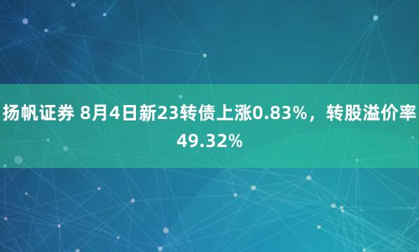 扬帆证券 8月4日新23转债上涨0.83%，转股溢价率49.32%