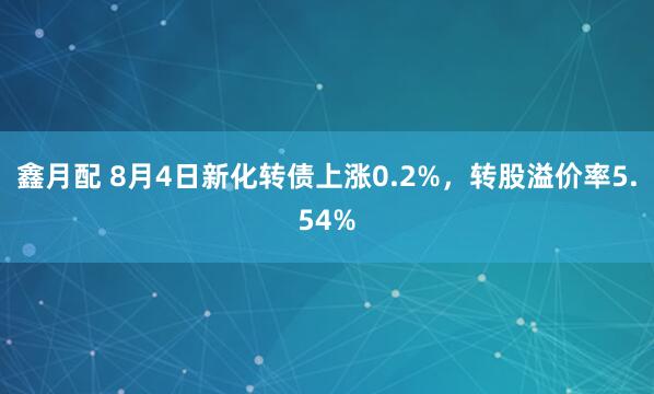 鑫月配 8月4日新化转债上涨0.2%，转股溢价率5.54%