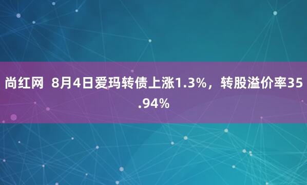 尚红网  8月4日爱玛转债上涨1.3%，转股溢价率35.94%