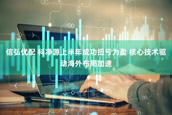 信弘优配 科净源上半年成功扭亏为盈 核心技术驱动海外布局加速