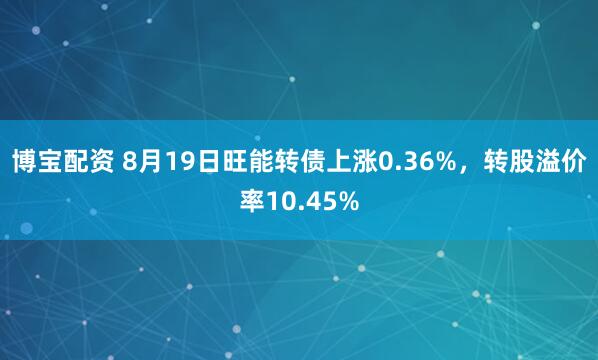 博宝配资 8月19日旺能转债上涨0.36%，转股溢价率10.45%