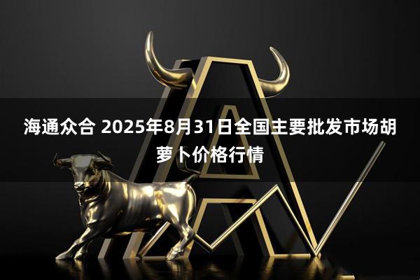 海通众合 2025年8月31日全国主要批发市场胡萝卜价格行情