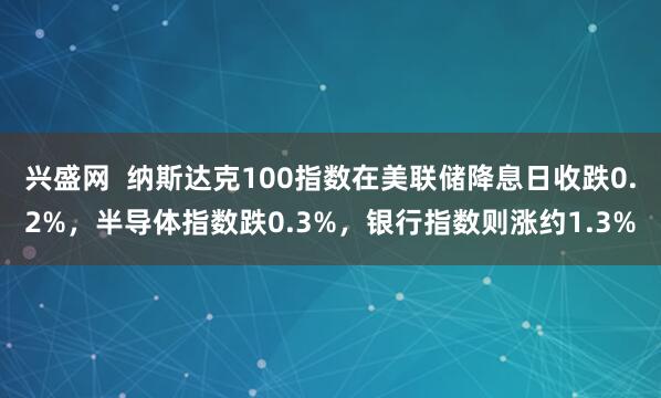 兴盛网  纳斯达克100指数在美联储降息日收跌0.2%，半导体指数跌0.3%，银行指数则涨约1.3%
