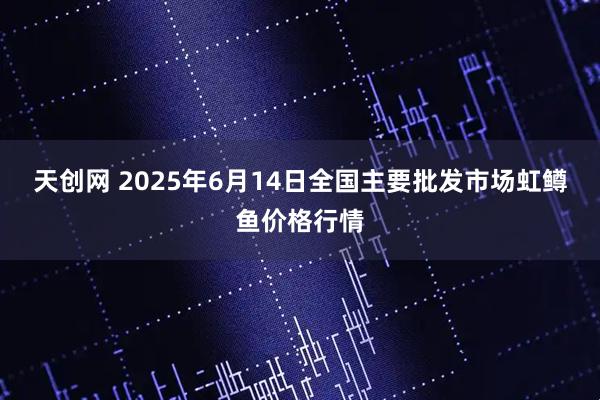 天创网 2025年6月14日全国主要批发市场虹鳟鱼价格行情