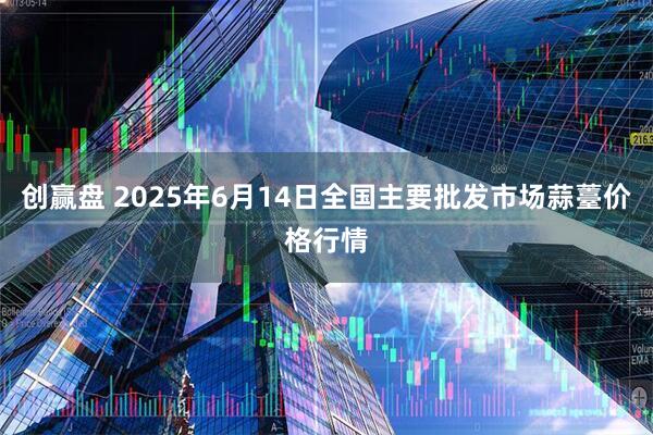 创赢盘 2025年6月14日全国主要批发市场蒜薹价格行情