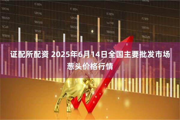 证配所配资 2025年6月14日全国主要批发市场葱头价格行情