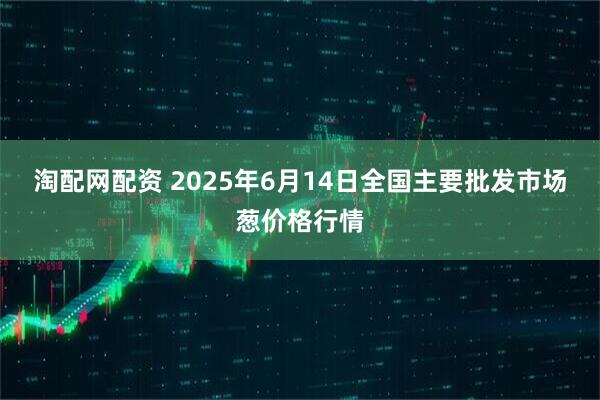 淘配网配资 2025年6月14日全国主要批发市场葱价格行情