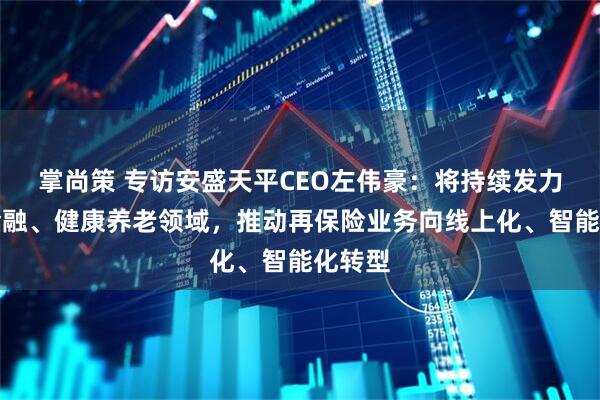 掌尚策 专访安盛天平CEO左伟豪：将持续发力绿色金融、健康养老领域，推动再保险业务向线上化、智能化转型
