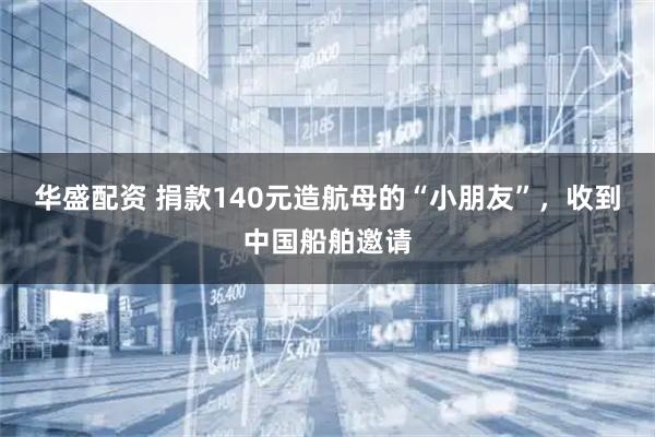 华盛配资 捐款140元造航母的“小朋友”，收到中国船舶邀请