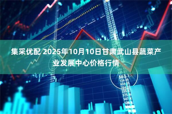 集采优配 2025年10月10日甘肃武山县蔬菜产业发展中心价格行情