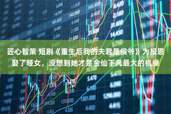 匠心智策 短剧《重生后我的夫君是侯爷》为报恩娶了哑女，没想到她才是金仙下凡最大的机缘