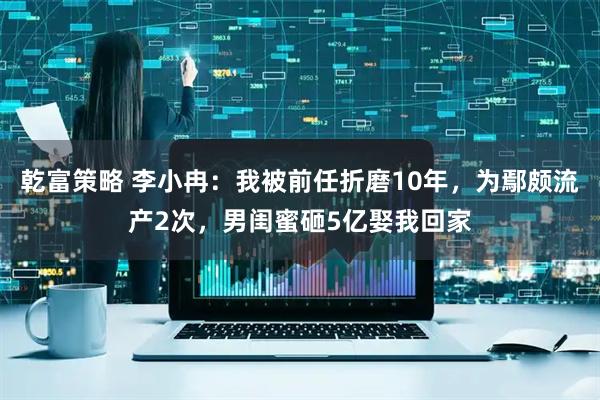 乾富策略 李小冉:我被前任折磨10年,为鄢颇流产2次,男闺蜜砸5亿娶我回家