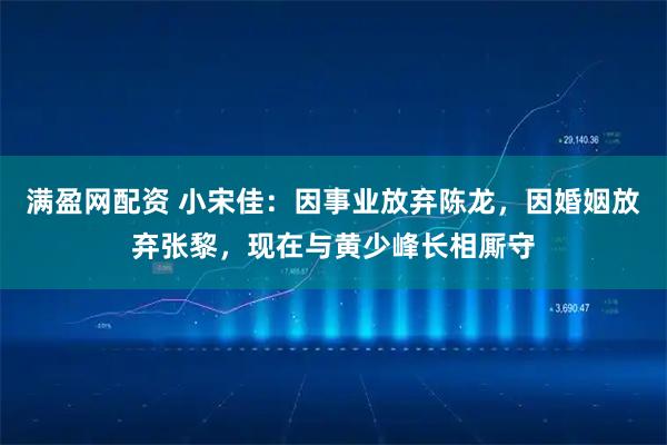 满盈网配资 小宋佳:因事业放弃陈龙,因婚姻放弃张黎,现在与黄少峰长相厮守