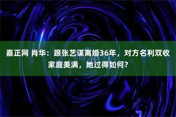 嘉正网 肖华：跟张艺谋离婚36年，对方名利双收家庭美满，她过得如何？