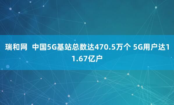 瑞和网 中国5G基站总数达470.5万个 5G用户达11.67亿户