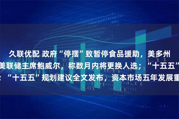 久联优配 政府“停摆”致暂停食品援助，美多州提起诉讼；特朗普再批美联储主席鲍威尔，称数月内将更换人选；“十五五”规划建议全文发布，资本市场五年发展重点明确丨早报