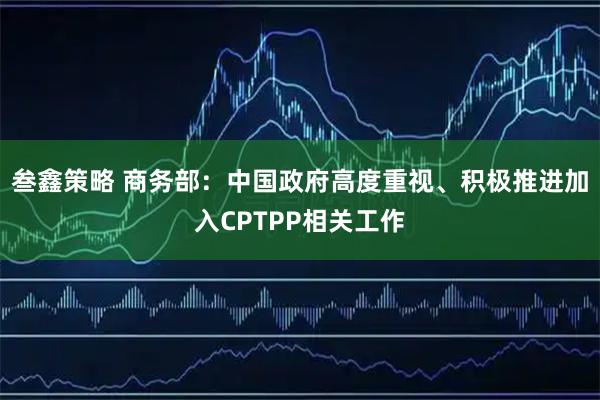 叁鑫策略 商务部:中国政府高度重视、积极推进加入CPTPP相关工作