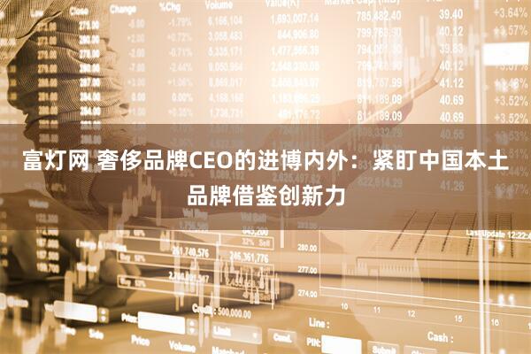 富灯网 奢侈品牌CEO的进博内外:紧盯中国本土品牌借鉴创新力