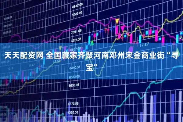 天天配资网 全国藏家齐聚河南邓州宋金商业街“寻宝”