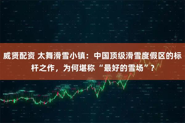 威贤配资 太舞滑雪小镇:中国顶级滑雪度假区的标杆之作,为何堪称 “最好的雪场”?