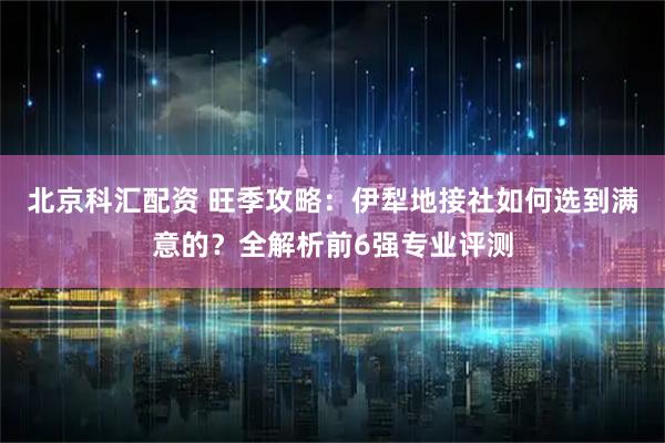 北京科汇配资 旺季攻略:伊犁地接社如何选到满意的?全解析前6强专业评测