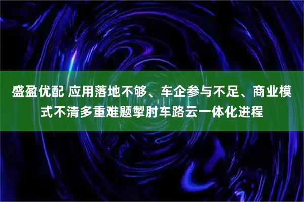 盛盈优配 应用落地不够、车企参与不足、商业模式不清多重难题掣肘车路云一体化进程