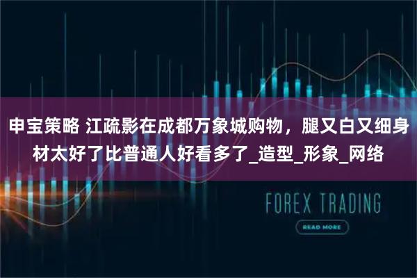 申宝策略 江疏影在成都万象城购物，腿又白又细身材太好了比普通人好看多了_造型_形象_网络
