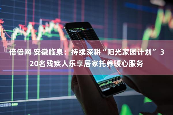 倍倍网 安徽临泉：持续深耕“阳光家园计划” 320名残疾人乐享居家托养暖心服务